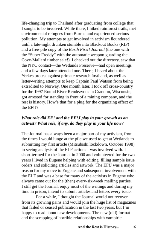 life-changing trip to Thailand after graduating from college that Tsought to be involved. While there, I hiked rainforest trails, et environmental refugees from Burma and experienced serious pollution. My attempts to get involved in activism floundered until a late-night drunken stumble into Blackout Books (RIP) and a free-pile copy of the Earth First! Journal (the one with  the “Super Freddy” with the automatic weapon guarding the Cove-Mallard timber salet). T checked ou the directory, saw that the NYC contact—the Wetlands Preserve—had open meetings and a few days later attended one. There, I heard about the Yerkes protest against primate research firsthand, as well as letter-writing attempts to keep Captain Paul Watson from being extradited to Norway. One month later, I took off cross-country for the 1997 Round River Rendezvous in Crandon, Wisconsin, got arrested for standing in front of a mining company, and the rest is history. How’s that for a plug for the organizing effect of the EF1J?  What role did EF! and the EFLJ play in your growth as an activist? What role, if any, do they play in your life now?  ‘The Journal has always been a major part of my activism, from the times T would lunge at the pile we used to get at Wetlands to submitting my first article (Mitsubishi lockdown, October 1998) to seeing analysis of the ELF actions I was involved with. I short-termed for the Journal in 2000 and volunteered for the two years I lived in Eugene helping with editing, filling sample issue ‘orders and soliciting articles and artwork. The EF] was a major reason for my move to Eugene and subsequent involvement with the ELF and was a base for many of the activists in Eugene who always came out for the (then) every-six-week mailing parties. I still get the Journal, enjoy most of the writings and during my time in prison, intend to submit articles and letters every issue. Fora while, I thought the Journal would not recover from its growing pains and would join the huge list of magazines that failed or ceased publication in the last two years, but I’m happy to read about new developments. The new (old) format and the scrapping of horrible relationships with vampiric  And the Rest s History... 16 